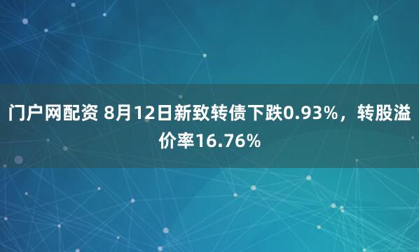 门户网配资 8月12日新致转债下跌0.93%，转股溢价率16.76%