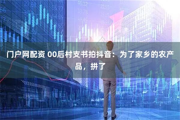 门户网配资 00后村支书拍抖音:为了家乡的农产品,拼了