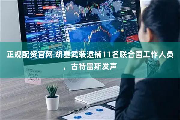 正规配资官网 胡塞武装逮捕11名联合国工作人员，古特雷斯发声