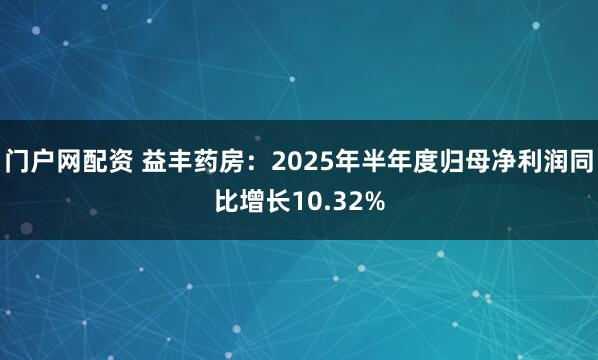 门户网配资 益丰药房:2025年半年度归母净利润同比增长10.32%