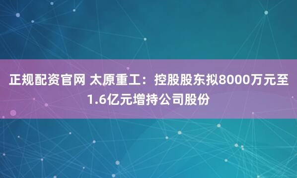 正规配资官网 太原重工：控股股东拟8000万元至1.6亿元增持公司股份