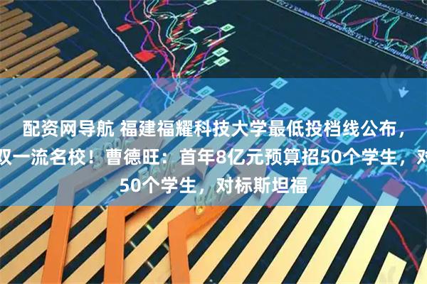 配资网导航 福建福耀科技大学最低投档线公布,超过多所双一流名校!曹德旺:首年8亿元预算招50个学生,对标斯坦福