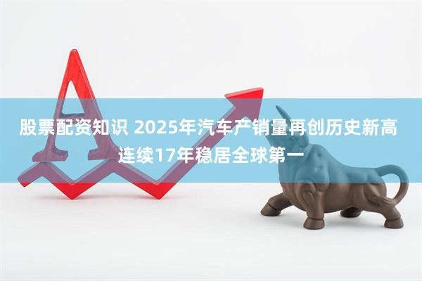 股票配资知识 2025年汽车产销量再创历史新高 连续17年稳居全球第一
