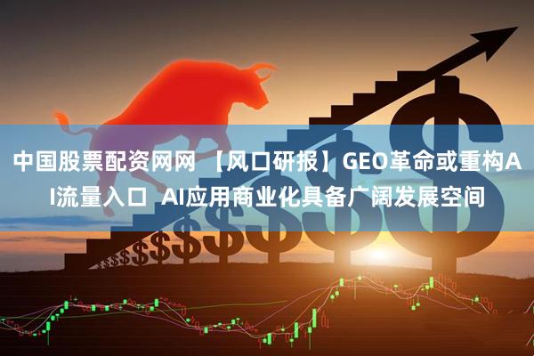 中国股票配资网网 【风口研报】GEO革命或重构AI流量入口  AI应用商业化具备广阔发展空间